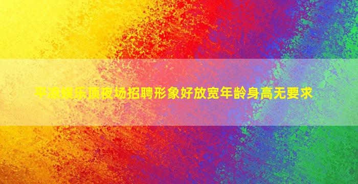 平凉娱乐顶夜场招聘形象好放宽年龄身高无要求